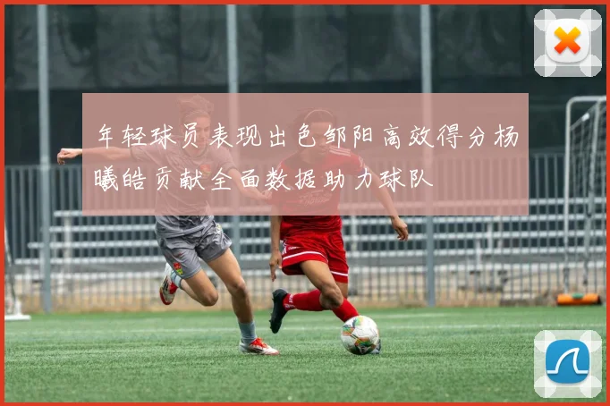 年轻球员表现出色邹阳高效得分杨曦皓贡献全面数据助力球队