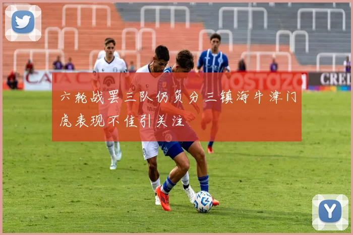 六轮战罢三队仍负分三镇海牛津门虎表现不佳引关注