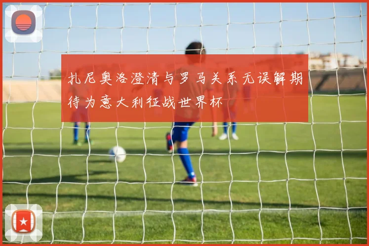扎尼奥洛澄清与罗马关系无误解期待为意大利征战世界杯