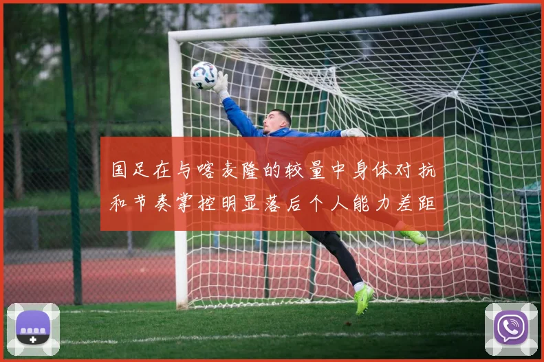 国足在与喀麦隆的较量中身体对抗和节奏掌控明显落后个人能力差距显著
