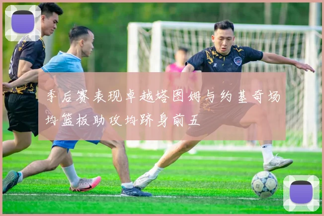 季后赛表现卓越塔图姆与约基奇场均篮板助攻均跻身前五
