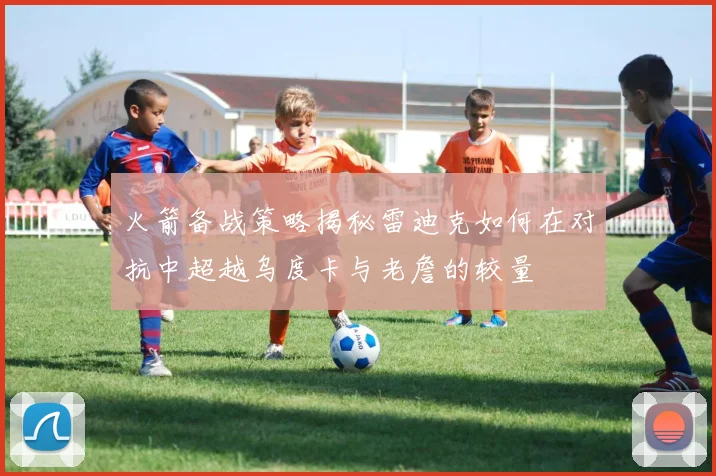 火箭备战策略揭秘雷迪克如何在对抗中超越乌度卡与老詹的较量
