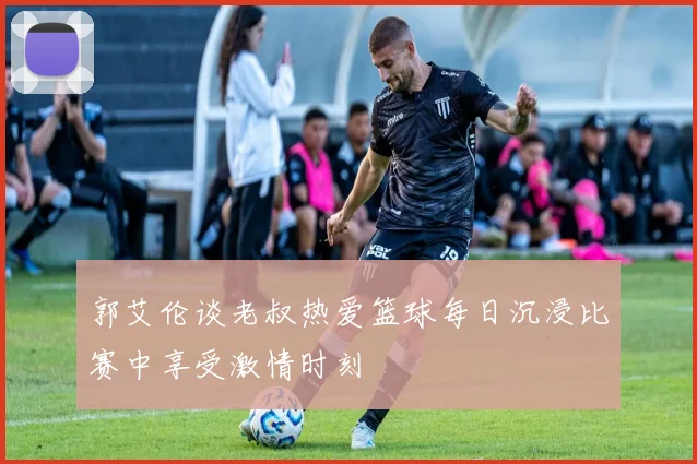 郭艾伦谈老叔热爱篮球每日沉浸比赛中享受激情时刻