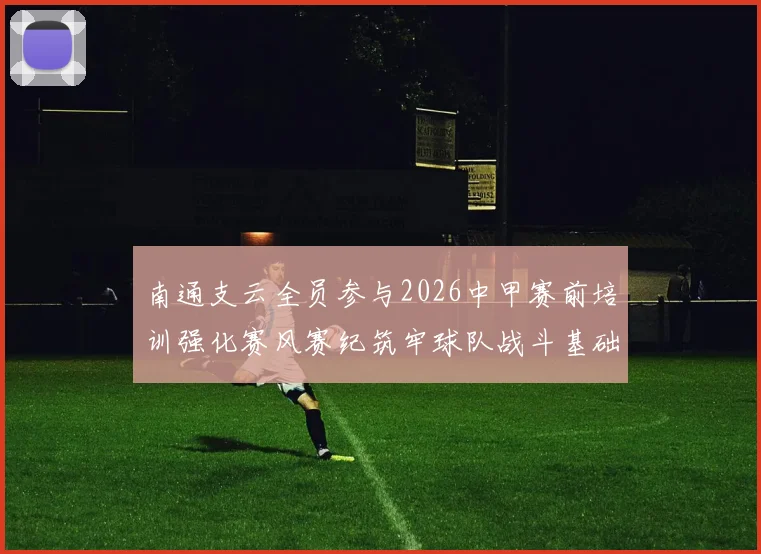 南通支云全员参与2026中甲赛前培训强化赛风赛纪筑牢球队战斗基础