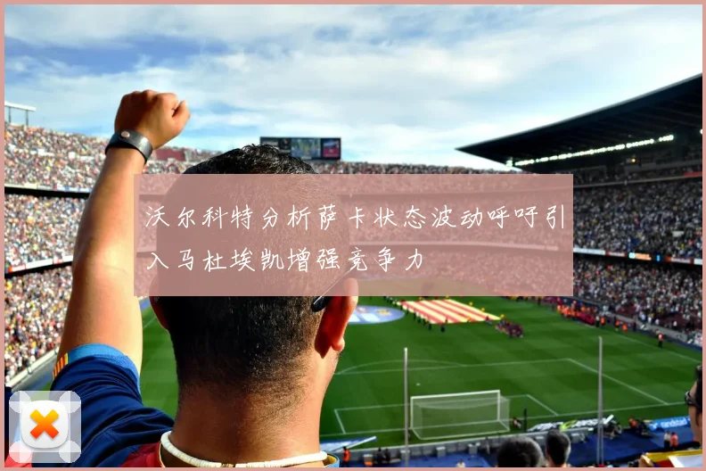沃尔科特分析萨卡状态波动呼吁引入马杜埃凯增强竞争力
