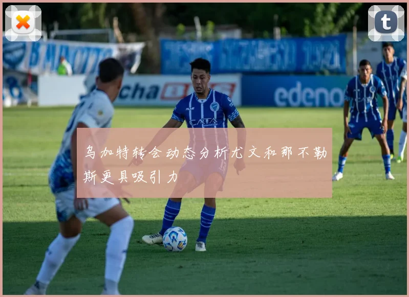 乌加特转会动态分析尤文和那不勒斯更具吸引力