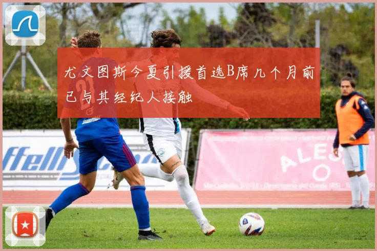 尤文图斯今夏引援首选B席几个月前已与其经纪人接触