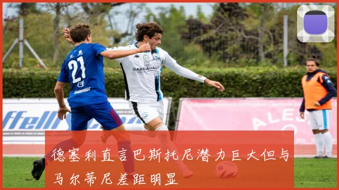德塞利直言巴斯托尼潜力巨大但与马尔蒂尼差距明显