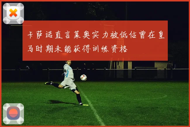 卡萨诺直言莱奥实力被低估曾在皇马时期未能获得训练资格