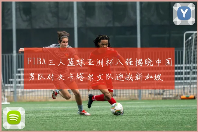 FIBA三人篮球亚洲杯八强揭晓中国男队对决卡塔尔女队迎战新加坡