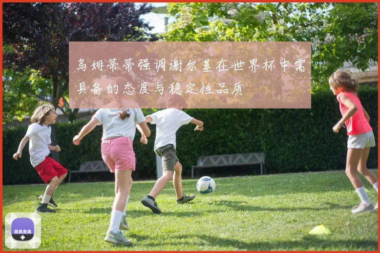 乌姆蒂蒂强调谢尔基在世界杯中需具备的态度与稳定性品质