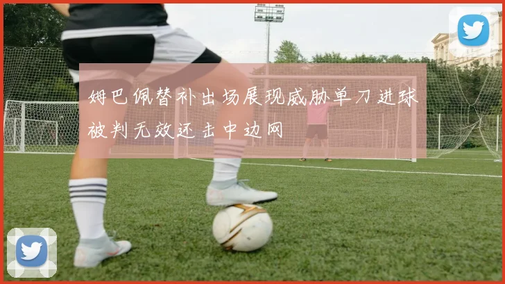 姆巴佩替补出场展现威胁单刀进球被判无效还击中边网